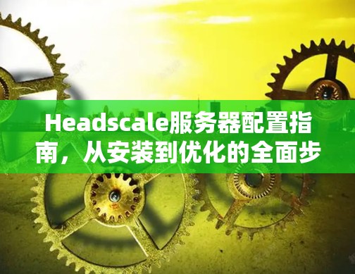 Headscale服务器配置指南,从安装到优化的全面步骤