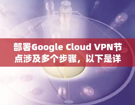 部署Google Cloud VPN节点涉及多个步骤,以下是详细的分步指南