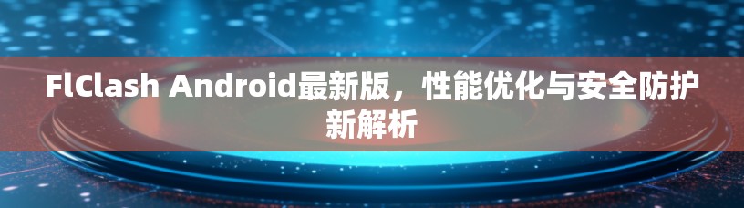 FlClash Android最新版,性能优化与安全防护新解析