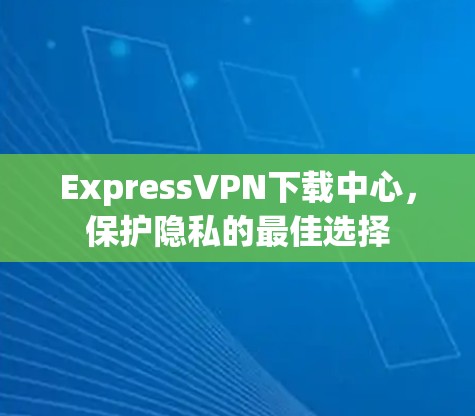 ExpressVPN下载中心,保护隐私的最佳选择