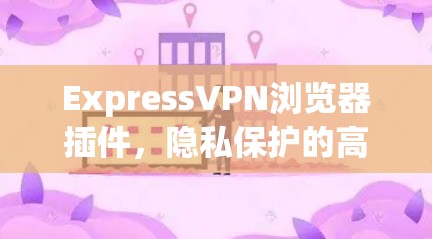 ExpressVPN浏览器插件,隐私保护的高效解决方案