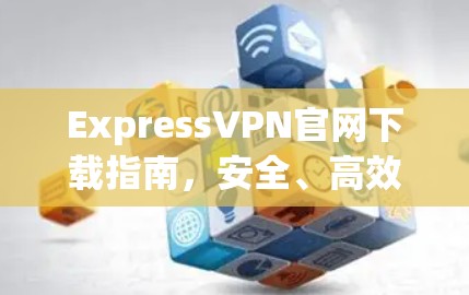 ExpressVPN官网下载指南,安全、高效的网络连接方式