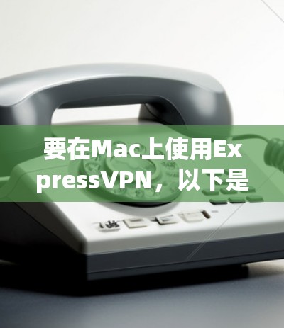 要在Mac上使用ExpressVPN,以下是详细的步骤指南