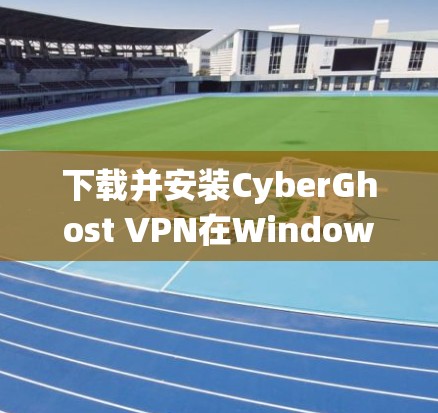 下载并安装CyberGhost VPN在Windows系统上的步骤如下
