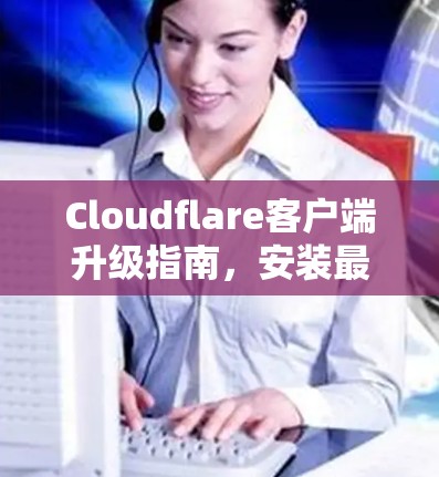 Cloudflare客户端升级指南,安装最新版本的关键步骤