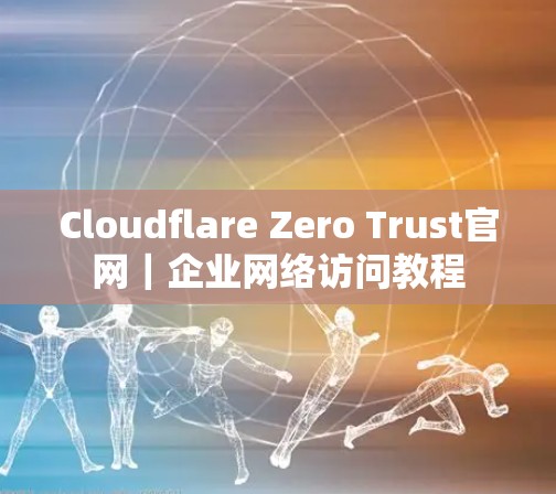 Cloudflare Zero Trust官网|企业网络访问教程
