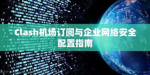 Clash机场订阅与企业网络安全配置指南